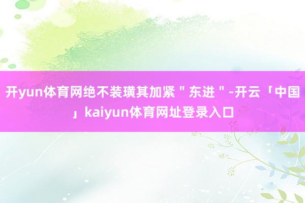 开yun体育网绝不装璜其加紧＂东进＂-开云「中国」kaiyun体育网址登录入口