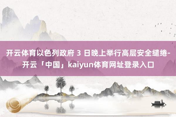 开云体育以色列政府 3 日晚上举行高层安全缱绻-开云「中国」kaiyun体育网址登录入口