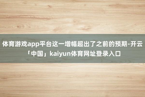 体育游戏app平台这一增幅超出了之前的预期-开云「中国」kaiyun体育网址登录入口
