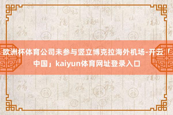 欧洲杯体育公司未参与竖立博克拉海外机场-开云「中国」kaiyun体育网址登录入口