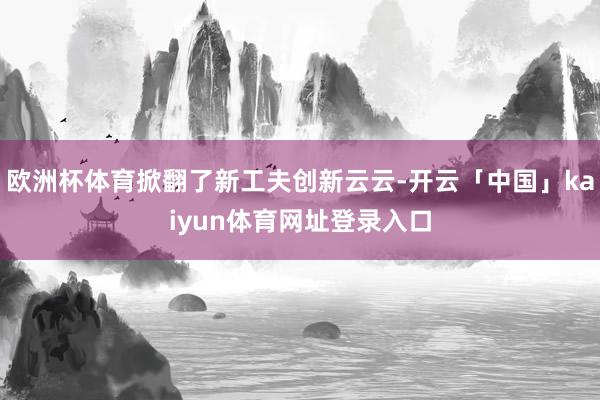 欧洲杯体育掀翻了新工夫创新云云-开云「中国」kaiyun体育网址登录入口