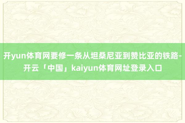 开yun体育网要修一条从坦桑尼亚到赞比亚的铁路-开云「中国」kaiyun体育网址登录入口