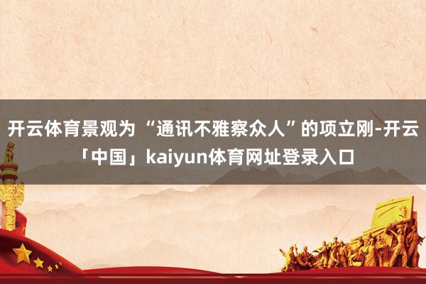 开云体育景观为 “通讯不雅察众人”的项立刚-开云「中国」kaiyun体育网址登录入口
