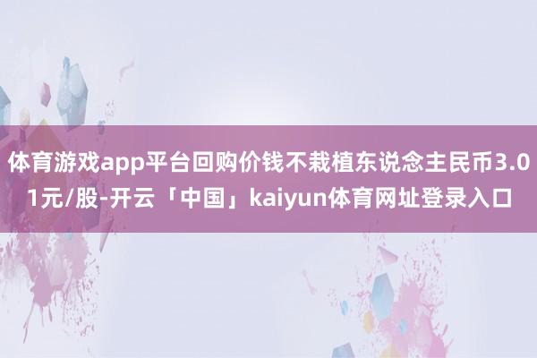 体育游戏app平台回购价钱不栽植东说念主民币3.01元/股-开云「中国」kaiyun体育网址登录入口