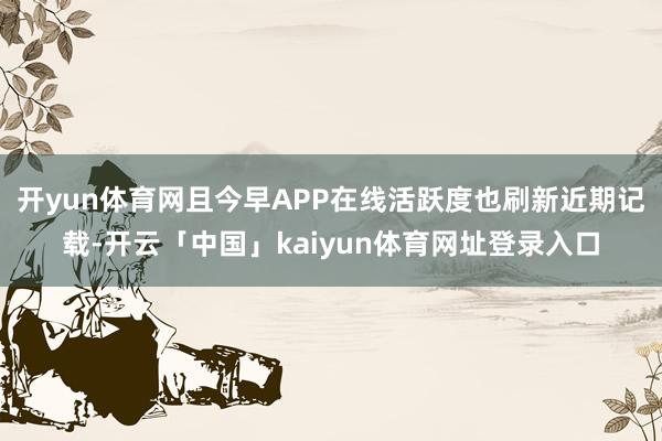 开yun体育网且今早APP在线活跃度也刷新近期记载-开云「中国」kaiyun体育网址登录入口