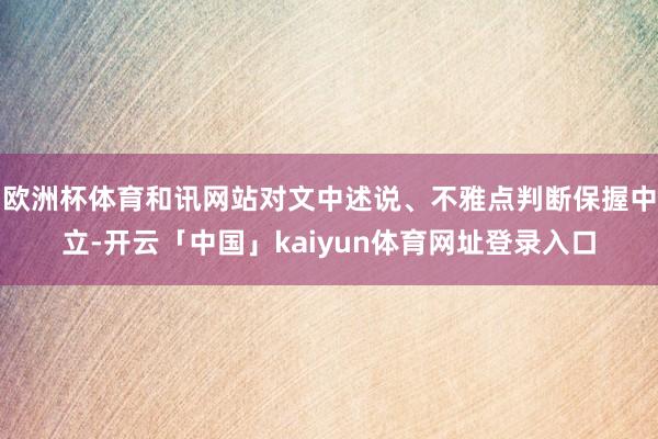 欧洲杯体育和讯网站对文中述说、不雅点判断保握中立-开云「中国」kaiyun体育网址登录入口