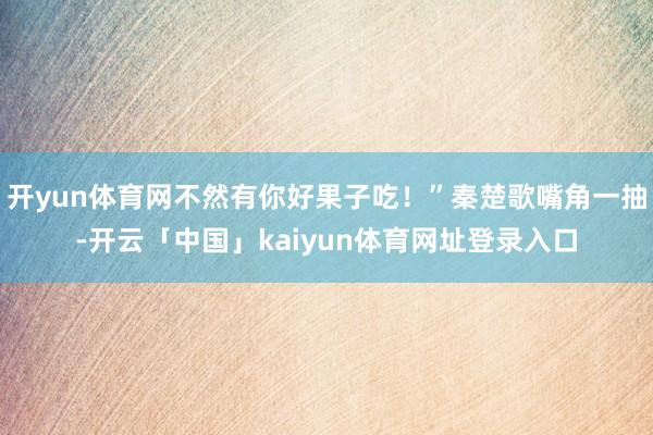 开yun体育网不然有你好果子吃!”秦楚歌嘴角一抽-开云「中国」kaiyun体育网址登录入口