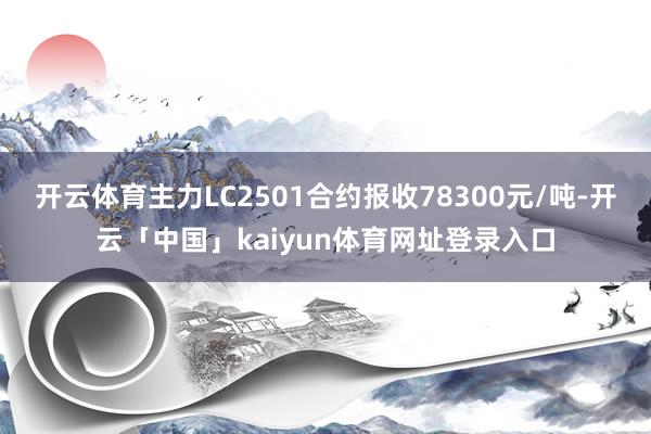 开云体育主力LC2501合约报收78300元/吨-开云「中国」kaiyun体育网址登录入口