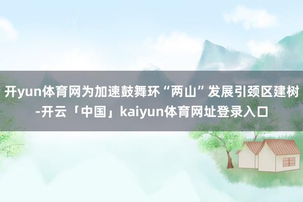 开yun体育网为加速鼓舞环“两山”发展引颈区建树-开云「中国」kaiyun体育网址登录入口