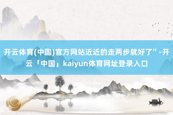 开云体育(中国)官方网站近近的走两步就好了”-开云「中国」kaiyun体育网址登录入口