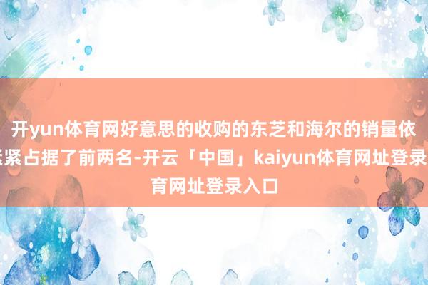 开yun体育网好意思的收购的东芝和海尔的销量依然紧紧占据了前两名-开云「中国」kaiyun体育网址登录入口