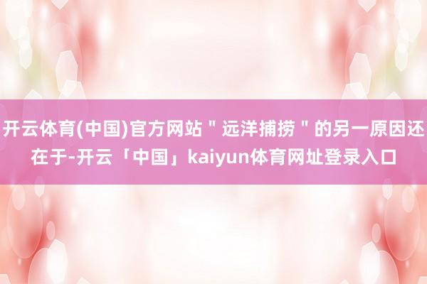 开云体育(中国)官方网站＂远洋捕捞＂的另一原因还在于-开云「中国」kaiyun体育网址登录入口