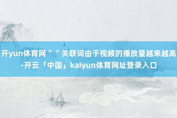开yun体育网＂＂关联词由于视频的播放量越来越高-开云「中国」kaiyun体育网址登录入口