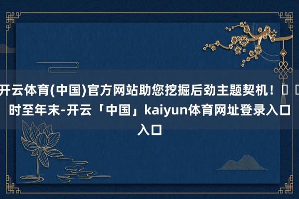 开云体育(中国)官方网站助您挖掘后劲主题契机! 时至年末-开云「中国」kaiyun体育网址登录入口