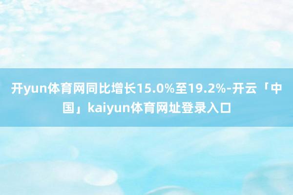 开yun体育网同比增长15.0%至19.2%-开云「中国」kaiyun体育网址登录入口