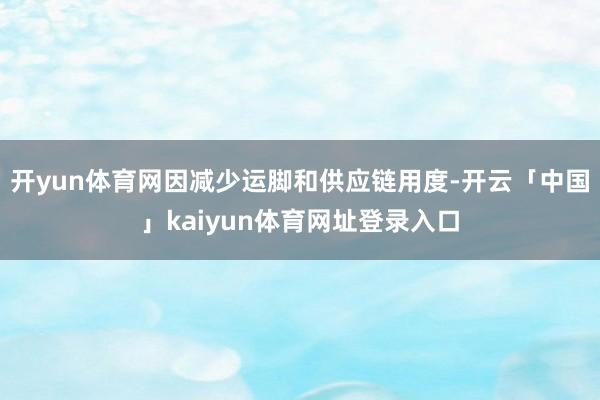开yun体育网因减少运脚和供应链用度-开云「中国」kaiyun体育网址登录入口