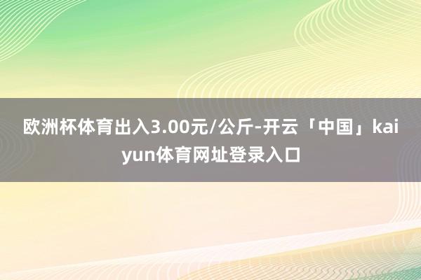 欧洲杯体育出入3.00元/公斤-开云「中国」kaiyun体育网址登录入口