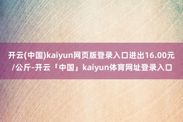 开云(中国)kaiyun网页版登录入口进出16.00元/公斤-开云「中国」kaiyun体育网址登录入口