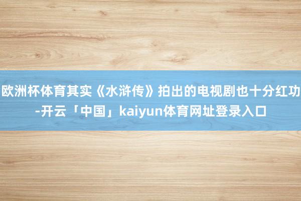 欧洲杯体育其实《水浒传》拍出的电视剧也十分红功-开云「中国」kaiyun体育网址登录入口