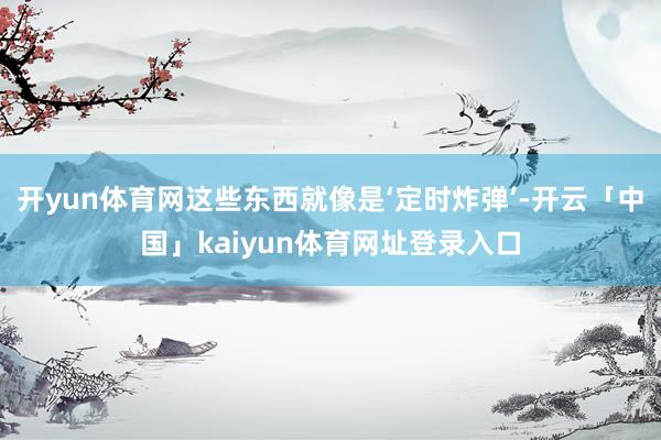 开yun体育网这些东西就像是‘定时炸弹’-开云「中国」kaiyun体育网址登录入口