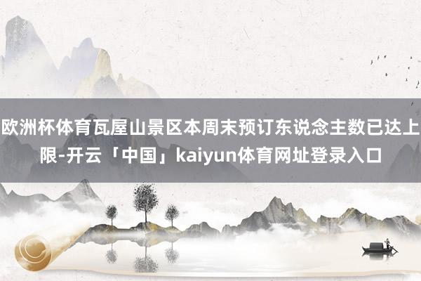 欧洲杯体育瓦屋山景区本周末预订东说念主数已达上限-开云「中国」kaiyun体育网址登录入口