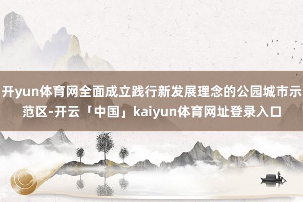 开yun体育网全面成立践行新发展理念的公园城市示范区-开云「中国」kaiyun体育网址登录入口