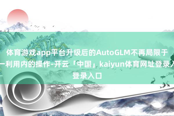 体育游戏app平台升级后的AutoGLM不再局限于单一利用内的操作-开云「中国」kaiyun体育网址登录入口