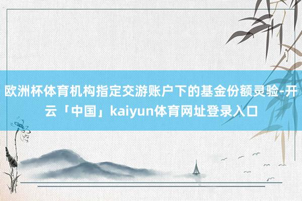欧洲杯体育机构指定交游账户下的基金份额灵验-开云「中国」kaiyun体育网址登录入口