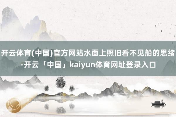 开云体育(中国)官方网站水面上照旧看不见船的思绪-开云「中国」kaiyun体育网址登录入口