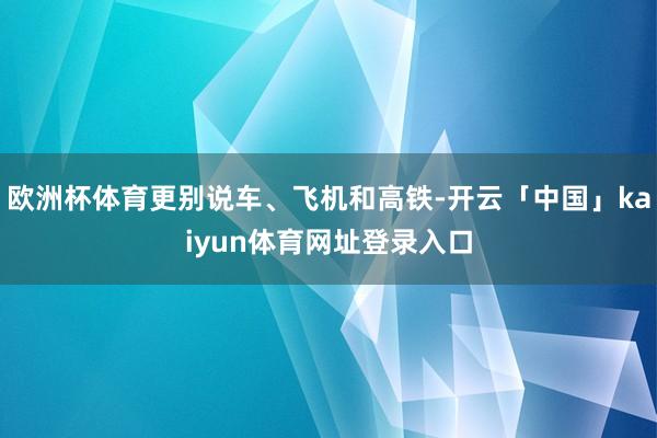 欧洲杯体育更别说车、飞机和高铁-开云「中国」kaiyun体育网址登录入口