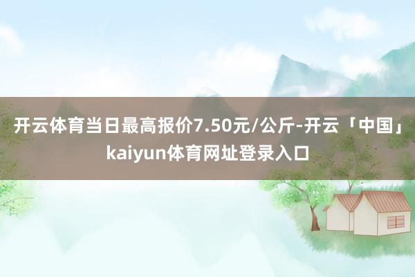 开云体育当日最高报价7.50元/公斤-开云「中国」kaiyun体育网址登录入口