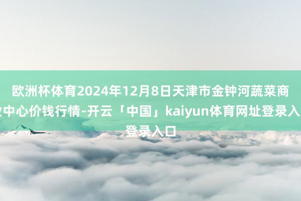 欧洲杯体育2024年12月8日天津市金钟河蔬菜商业中心价钱行情-开云「中国」kaiyun体育网址登录入口