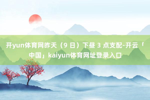 开yun体育网昨天（9 日）下昼 3 点支配-开云「中国」kaiyun体育网址登录入口