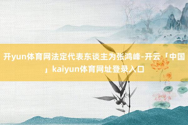 开yun体育网法定代表东谈主为张鸿峰-开云「中国」kaiyun体育网址登录入口