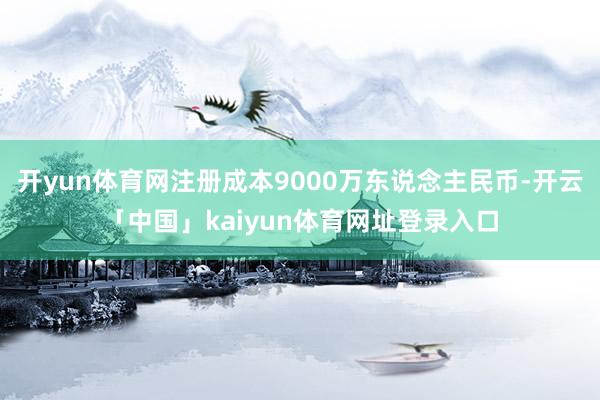 开yun体育网注册成本9000万东说念主民币-开云「中国」kaiyun体育网址登录入口