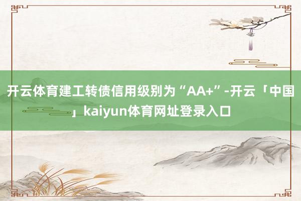 开云体育建工转债信用级别为“AA+”-开云「中国」kaiyun体育网址登录入口