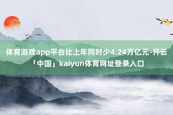 体育游戏app平台比上年同时少4.24万亿元-开云「中国」kaiyun体育网址登录入口