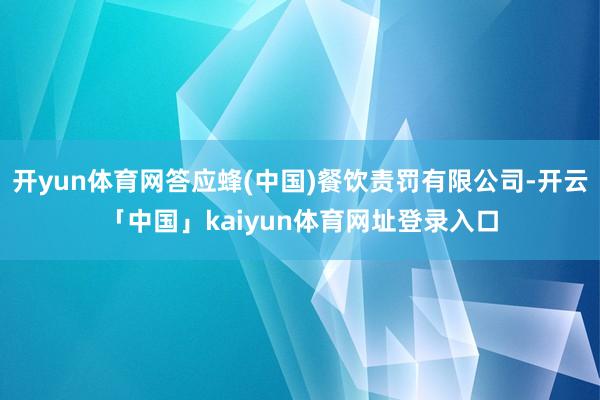 开yun体育网答应蜂(中国)餐饮责罚有限公司-开云「中国」kaiyun体育网址登录入口
