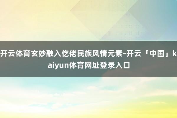 开云体育玄妙融入仡佬民族风情元素-开云「中国」kaiyun体育网址登录入口