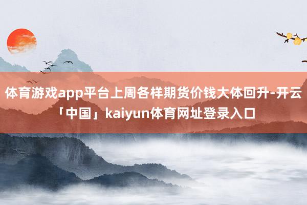 体育游戏app平台上周各样期货价钱大体回升-开云「中国」kaiyun体育网址登录入口