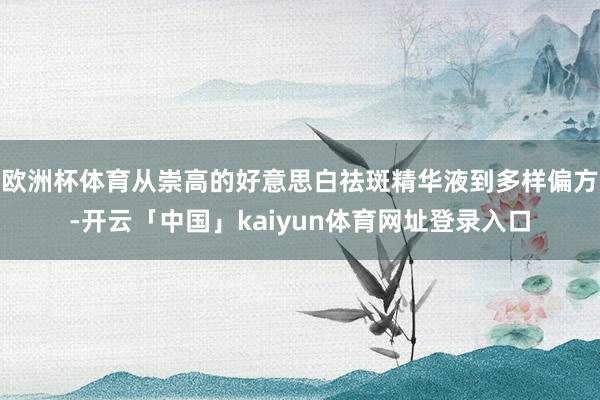 欧洲杯体育从崇高的好意思白祛斑精华液到多样偏方-开云「中国」kaiyun体育网址登录入口