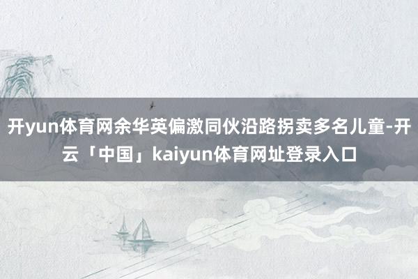 开yun体育网余华英偏激同伙沿路拐卖多名儿童-开云「中国」kaiyun体育网址登录入口