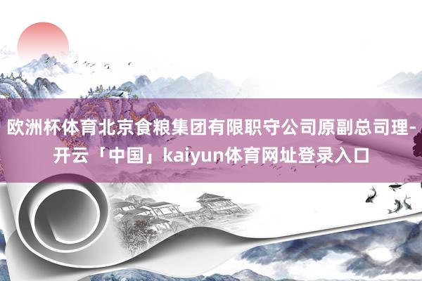 欧洲杯体育北京食粮集团有限职守公司原副总司理-开云「中国」kaiyun体育网址登录入口