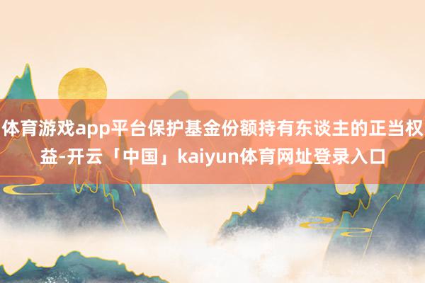 体育游戏app平台保护基金份额持有东谈主的正当权益-开云「中国」kaiyun体育网址登录入口