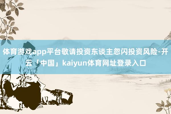 体育游戏app平台敬请投资东谈主忽闪投资风险-开云「中国」kaiyun体育网址登录入口
