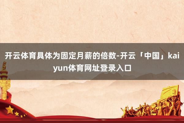 开云体育具体为固定月薪的倍数-开云「中国」kaiyun体育网址登录入口