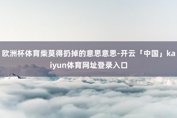 欧洲杯体育柴莫得扔掉的意思意思-开云「中国」kaiyun体育网址登录入口
