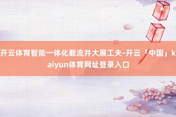 开云体育智能一体化截流井大展工夫-开云「中国」kaiyun体育网址登录入口