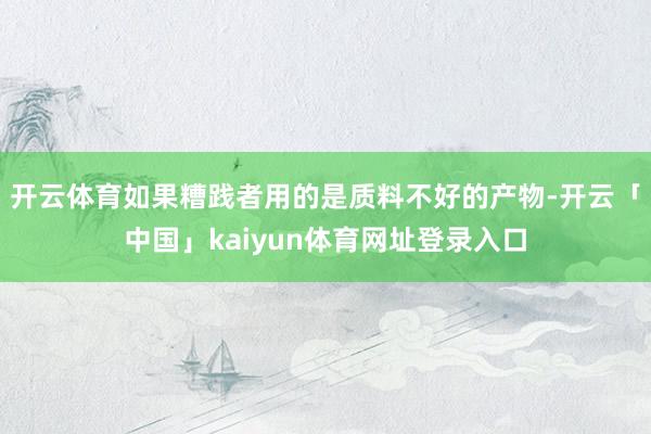 开云体育如果糟践者用的是质料不好的产物-开云「中国」kaiyun体育网址登录入口