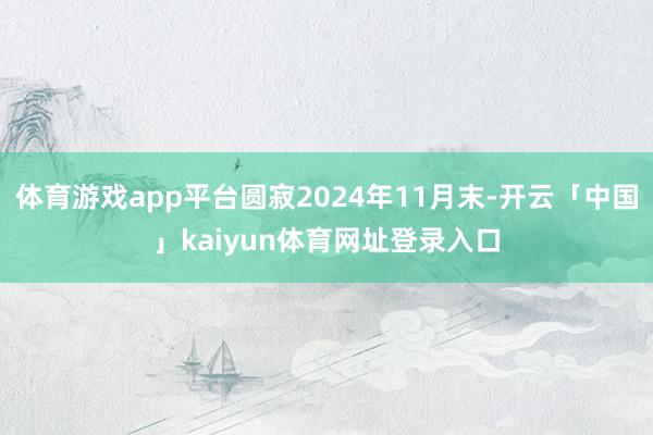 体育游戏app平台圆寂2024年11月末-开云「中国」kaiyun体育网址登录入口